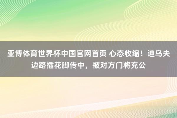亚博体育世界杯中国官网首页 心态收缩！迪乌夫边路插花脚传中，被对方门将充公