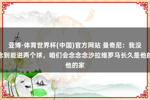 亚博·体育世界杯(中国)官方网站 曼奇尼：我没念念到能进两个球，咱们会念念念沙拉维罗马长久是他的家