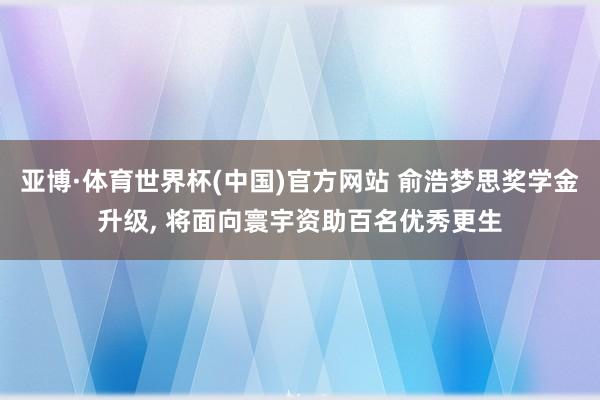 亚博·体育世界杯(中国)官方网站 俞浩梦思奖学金升级, 将面向寰宇资助百名优秀更