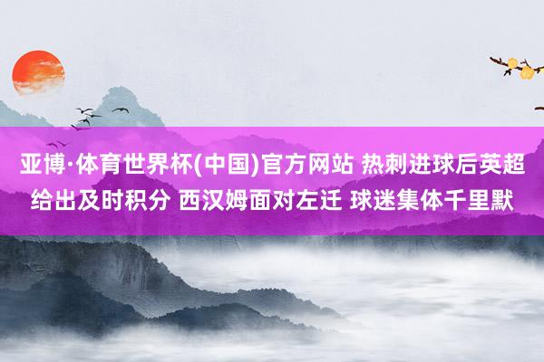 亚博·体育世界杯(中国)官方网站 热刺进球后英超给出及时积分 西汉姆面对左迁 球迷集体千里默