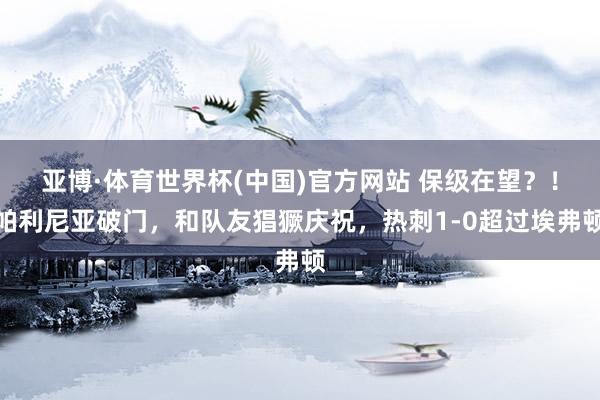 亚博·体育世界杯(中国)官方网站 保级在望？！帕利尼亚破门，和队友猖獗庆祝，热刺1-0超过埃弗顿