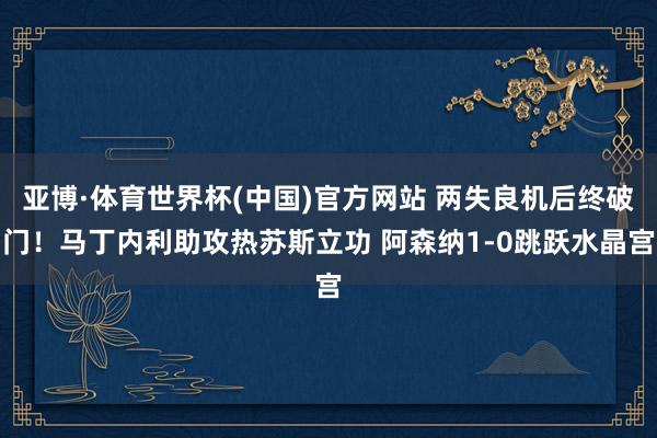 亚博·体育世界杯(中国)官方网站 两失良机后终破门！马丁内利助攻热苏斯立功 阿森纳1-0跳跃水晶宫