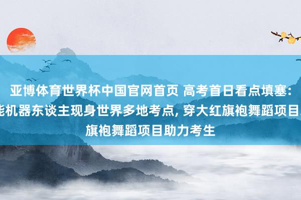 亚博体育世界杯中国官网首页 高考首日看点填塞: 多款智能机器东谈主现身世界多地考点， 穿大红旗袍舞蹈项目助力考生