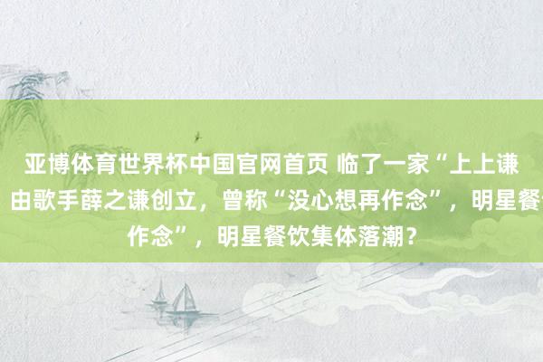 亚博体育世界杯中国官网首页 临了一家“上上谦暖锅”关闭，由歌手薛之谦创立，曾称“没心想再作念”，明星餐饮集体落潮？