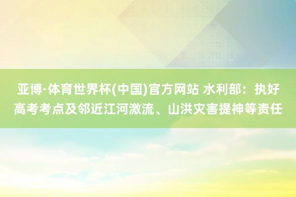 亚博·体育世界杯(中国)官方网站 水利部：执好高考考点及邻近江河激流、山洪灾害提神等责任