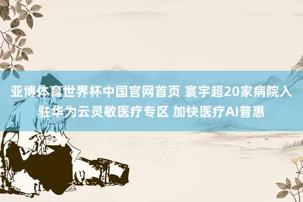 亚博体育世界杯中国官网首页 寰宇超20家病院入驻华为云灵敏医疗专区 加快医疗AI普惠