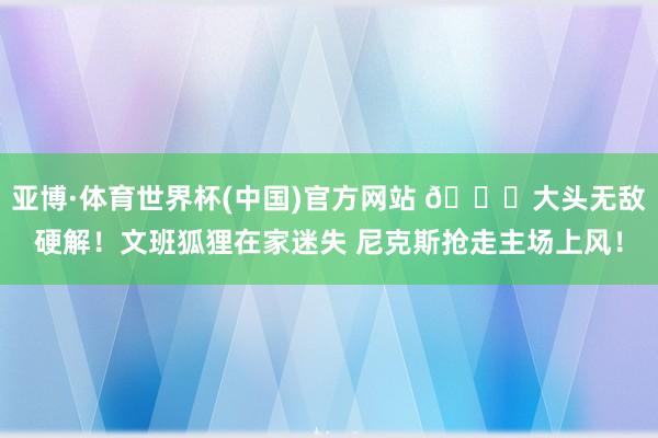 亚博·体育世界杯(中国)官方网站 🍎大头无敌硬解！文班狐狸在家迷失 尼克斯抢走主场上风！