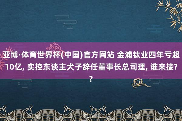 亚博·体育世界杯(中国)官方网站 金浦钛业四年亏超10亿， 实控东谈主犬子辞任董事长总司理， 谁来接?