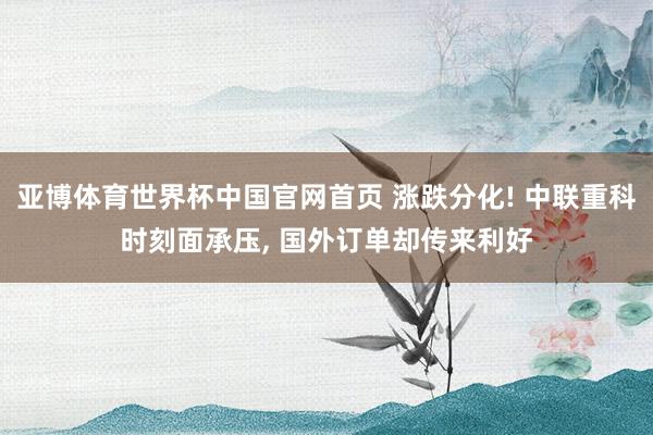 亚博体育世界杯中国官网首页 涨跌分化! 中联重科时刻面承压， 国外订单却传来利好