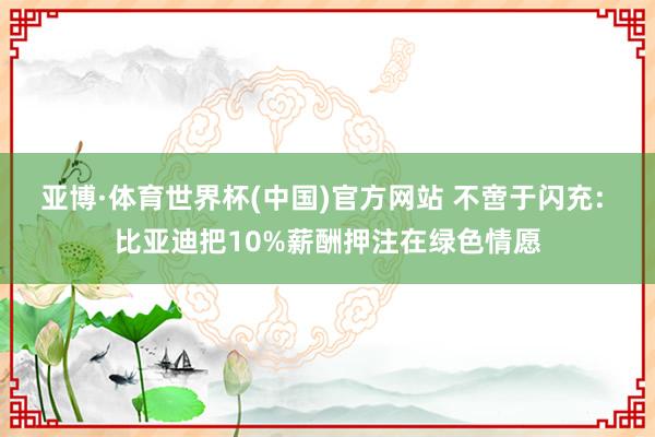 亚博·体育世界杯(中国)官方网站 不啻于闪充: 比亚迪把10%薪酬押注在绿色情愿
