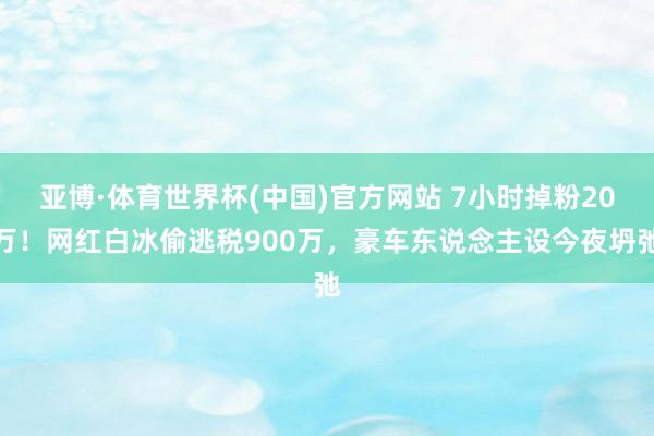 亚博·体育世界杯(中国)官方网站 7小时掉粉20万！网红白冰偷逃税900万，豪车东说念主设今夜坍弛