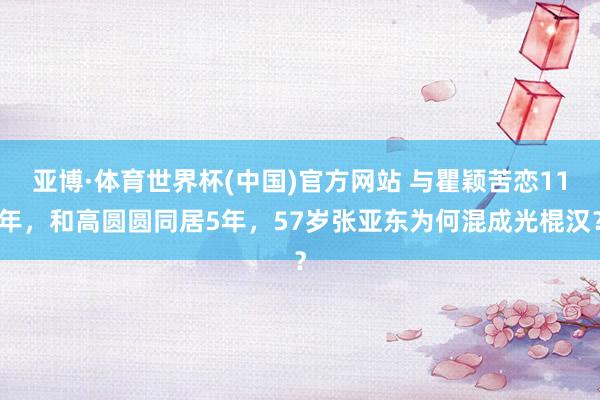 亚博·体育世界杯(中国)官方网站 与瞿颖苦恋11年，和高圆圆同居5年，57岁张亚东为何混成光棍汉？