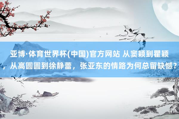 亚博·体育世界杯(中国)官方网站 从窦颖到瞿颖，从高圆圆到徐静蕾，张亚东的情路为何总留缺憾？