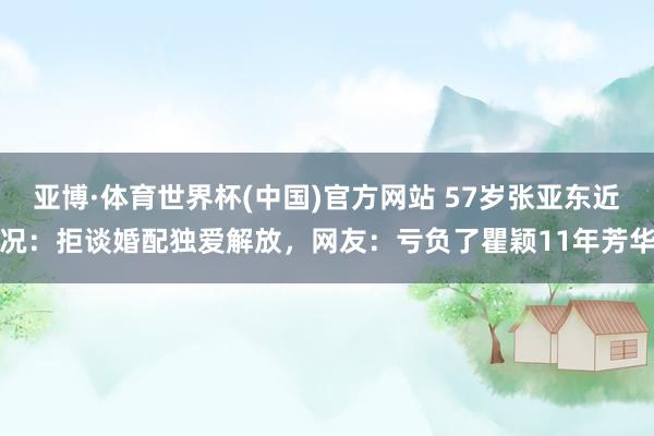 亚博·体育世界杯(中国)官方网站 57岁张亚东近况：拒谈婚配独爱解放，网友：亏负了瞿颖11年芳华