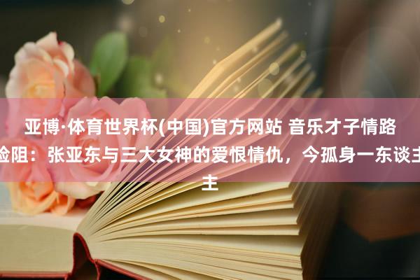 亚博·体育世界杯(中国)官方网站 音乐才子情路险阻：张亚东与三大女神的爱恨情仇，今孤身一东谈主