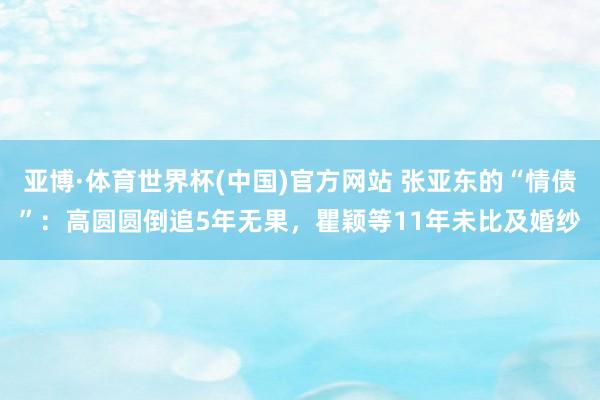 亚博·体育世界杯(中国)官方网站 张亚东的“情债”：高圆圆倒追5年无果，瞿颖等11年未比及婚纱