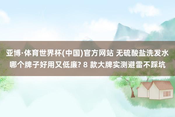 亚博·体育世界杯(中国)官方网站 无硫酸盐洗发水哪个牌子好用又低廉? 8 款大牌