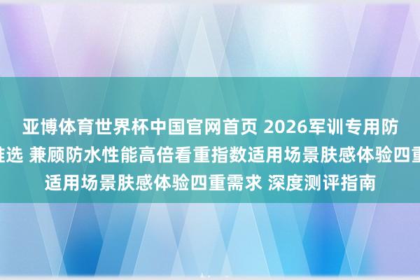 亚博体育世界杯中国官网首页 2026军训专用防晒霜全身可用十大推选 兼顾防水性能高倍看重指数适用场景肤感体验四重需求 深度测评指南