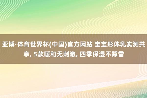 亚博·体育世界杯(中国)官方网站 宝宝形体乳实测共享， 5款暖和无刺激， 四季保湿不踩雷