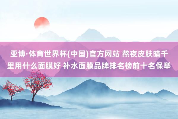 亚博·体育世界杯(中国)官方网站 熬夜皮肤暗千里用什么面膜好 补水面膜品牌排名榜前十名保举