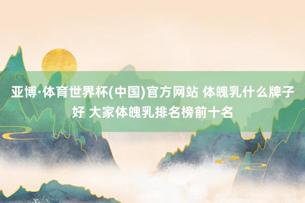 亚博·体育世界杯(中国)官方网站 体魄乳什么牌子好 大家体魄乳排名榜前十名