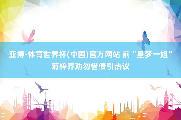 亚博·体育世界杯(中国)官方网站 前“星梦一姐”菊梓乔劝勿借债引热议