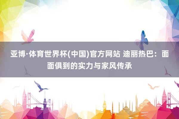 亚博·体育世界杯(中国)官方网站 迪丽热巴:面面俱到的实力与家风传承
