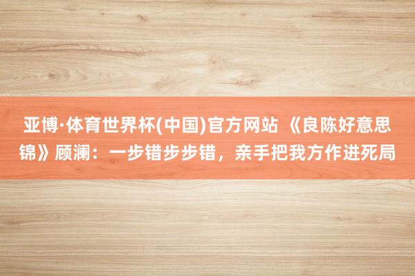 亚博·体育世界杯(中国)官方网站 《良陈好意思锦》顾澜：一步错步步错，亲手把我方作进死局
