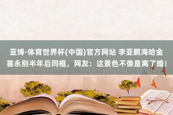 亚博·体育世界杯(中国)官方网站 李亚鹏海哈金喜永别半年后同框,网友:这景色不像是离了婚!