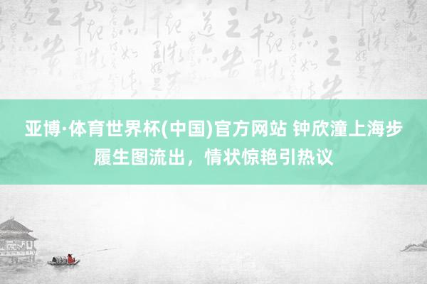 亚博·体育世界杯(中国)官方网站 钟欣潼上海步履生图流出，情状惊艳引热议