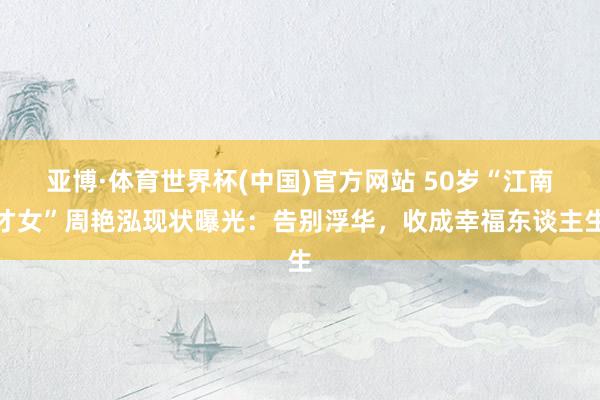 亚博·体育世界杯(中国)官方网站 50岁“江南才女”周艳泓现状曝光：告别浮华，收成幸福东谈主生
