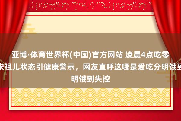 亚博·体育世界杯(中国)官方网站 凌晨4点吃零食？宋祖儿状态引健康警示，网友直呼这哪是爱吃分明饿到失控