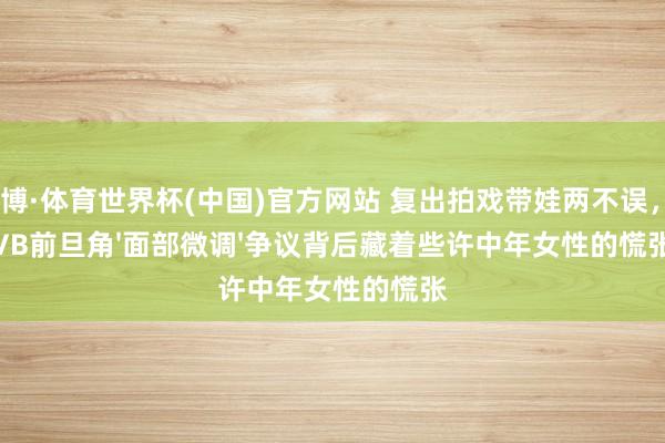亚博·体育世界杯(中国)官方网站 复出拍戏带娃两不误，TVB前旦角'面部微调'争议背后藏着些许中年女性的慌张