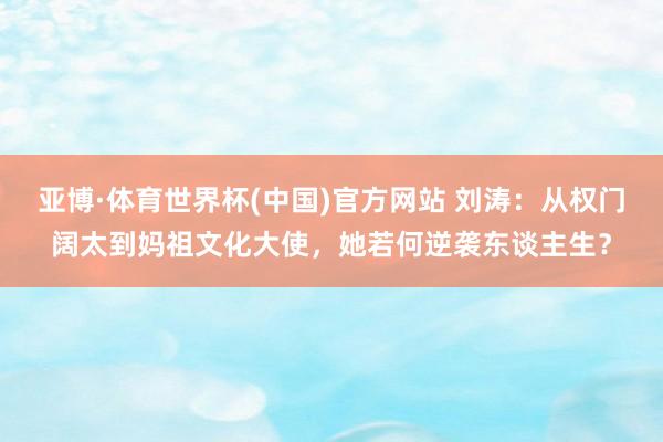 亚博·体育世界杯(中国)官方网站 刘涛:从权门阔太到妈祖文化大使,她若何逆袭东谈主生?
