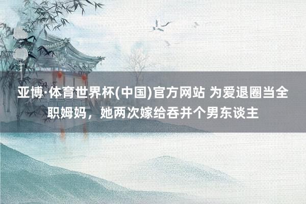 亚博·体育世界杯(中国)官方网站 为爱退圈当全职姆妈，她两次嫁给吞并个男东谈主