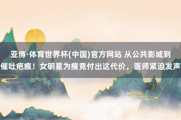 亚博·体育世界杯(中国)官方网站 从公共影城到催吐疤痕！女明星为瘦竟付出这代价，医师紧迫发声