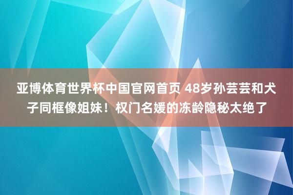 亚博体育世界杯中国官网首页 48岁孙芸芸和犬子同框像姐妹！权门名媛的冻龄隐秘太绝了