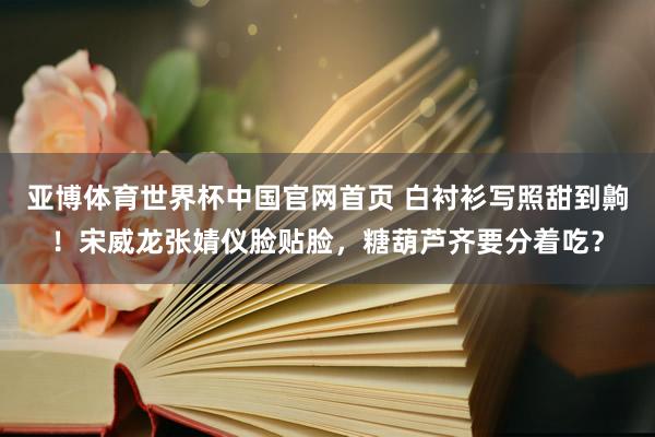亚博体育世界杯中国官网首页 白衬衫写照甜到齁！宋威龙张婧仪脸贴脸，糖葫芦齐要分着吃？