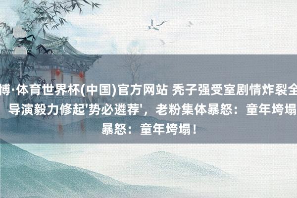 亚博·体育世界杯(中国)官方网站 秃子强受室剧情炸裂全网！导演毅力修起'势必遴荐'，老粉集体暴怒：童年垮塌！