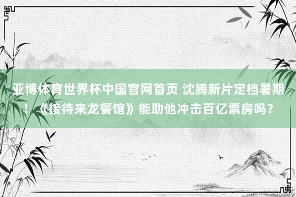 亚博体育世界杯中国官网首页 沈腾新片定档暑期！《接待来龙餐馆》能助他冲击百亿票房吗？