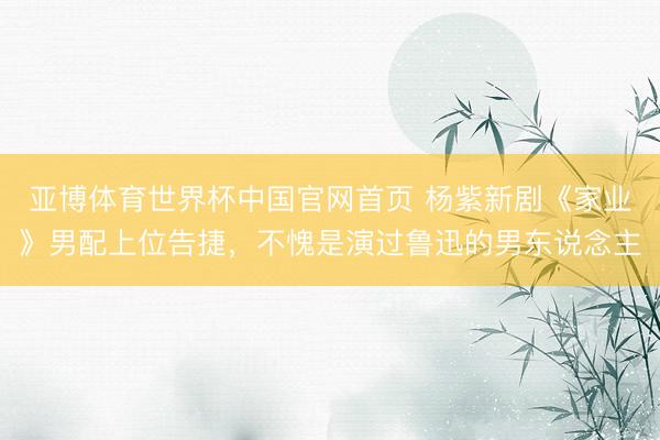 亚博体育世界杯中国官网首页 杨紫新剧《家业》男配上位告捷，不愧是演过鲁迅的男东说念主