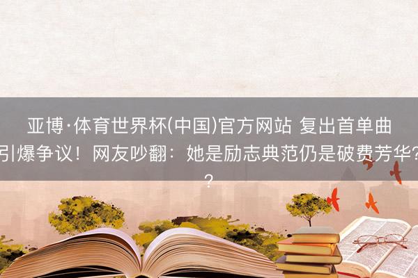亚博·体育世界杯(中国)官方网站 复出首单曲引爆争议！网友吵翻：她是励志典范仍是破费芳华？