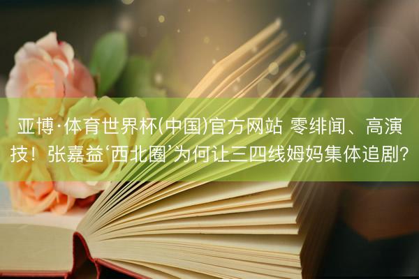 亚博·体育世界杯(中国)官方网站 零绯闻、高演技!张嘉益‘西北圈’为何让三四线姆妈集体追剧?