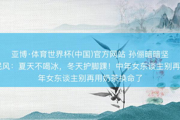 亚博·体育世界杯(中国)官方网站 孙俪暗暗坚抓20年的小民风：夏天不喝冰，冬天护脚踝！中年女东谈主别再用奶茶换命了
