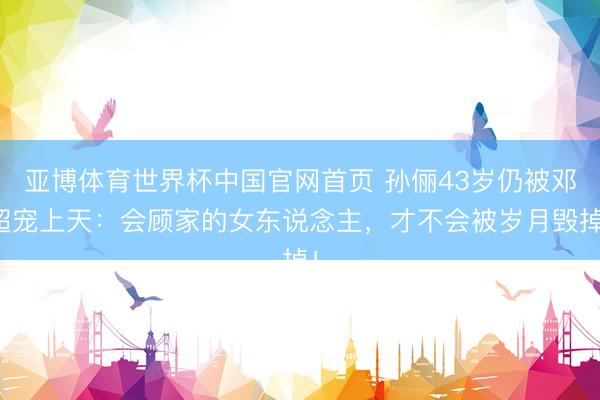 亚博体育世界杯中国官网首页 孙俪43岁仍被邓超宠上天:会顾家的女东说念主,才不会被岁月毁掉!