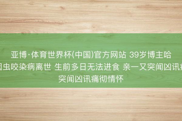 亚博·体育世界杯(中国)官方网站 39岁博主哈尼小微因虫咬染病离世 生前多日无法进食 亲一又突闻凶讯痛彻情怀