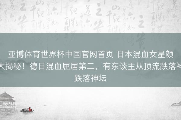 亚博体育世界杯中国官网首页 日本混血女星颜值大揭秘!德日混血屈居第二,有东谈主从顶流跌落神坛