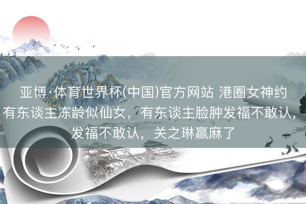 亚博·体育世界杯(中国)官方网站 港圈女神约聚生图曝光：有东谈主冻龄似仙女，有东谈主脸肿发福不敢认，关之琳赢麻了