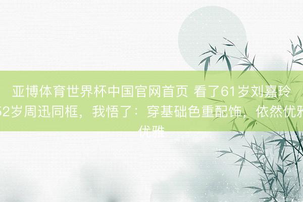 亚博体育世界杯中国官网首页 看了61岁刘嘉玲52岁周迅同框，我悟了：穿基础色重配饰，依然优雅