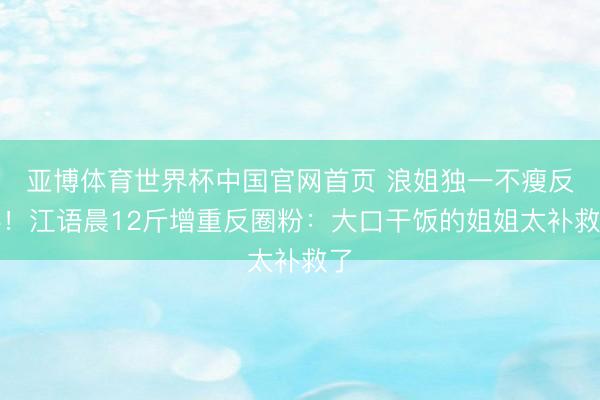 亚博体育世界杯中国官网首页 浪姐独一不瘦反胖！江语晨12斤增重反圈粉：大口干饭的姐姐太补救了